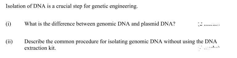 Isolation of DNA is a crucial step for genetic engineering.
(i)
What is the difference between genomic DNA and plasmid DNA?
(ii)
Describe the common procedure for isolating genomic DNA without using the DNA
extraction kit.
..1..
