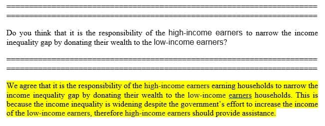 Do you think that it is the responsibility of the high-income earners to narrow the income
inequality gap by donating their wealth to the low-income earners?
We agree that it is the responsibility of the high-income earners earning households to narrow the
income inequality gap by donating their wealth to the low-income earners households. This is
because the income inequality is widening despite the govemment's effort to increase the income
of the low-income earners, therefore high-income earners should provide assistance.
