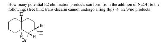 How many potential E2 elimination products can form from the addition of NaOH to the
following: (free hint: trans-decalin cannot undergo a ring flip) → 1/2/3/no products
H
Br
"H.
H,
Br
