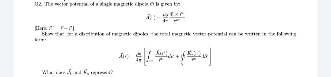 Q2. The vector potential of a single magnetic dipole m is given by:
Ho m x f"
Ã(r)
47 p12
Here, =デー
Show that, for a distribution of magnetic dipoles, the total magnetic vector potential can be written in the following
form:
Ä(r) = 40
Jor) du' +
K(r").
ds'
What does J, and K, represent?
