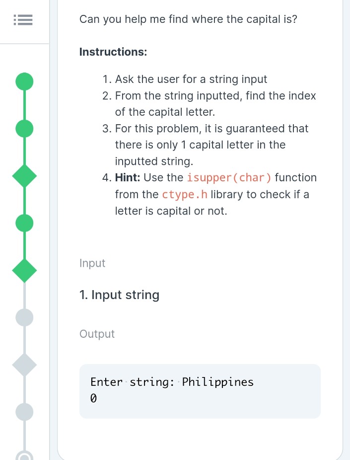 Can you help me find where the capital is?
Instructions:
1. Ask the user for a string input
2. From the string inputted, find the index
of the capital letter.
3. For this problem, it is guaranteed that
there is only 1 capital letter in the
inputted string.
4. Hint: Use the isupper (char) function
from the ctype.h library to check if a
letter is capital or not.
Input
1. Input string
Output
Enter string: Philippines
