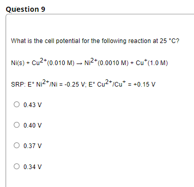 Question 9
What is the cell potential for the following reaction at 25 *C?
Ni(s) + Cu2*(0.010 M) – Ni²*c0.0010 M) + Cu*(1.0 M)
SRP: E' Ni2*/Ni = -0.25 V; E° Cu2+/cu* = +0.15 V
O 0.43 V
0.40 V
0.37 V
0.34 V
