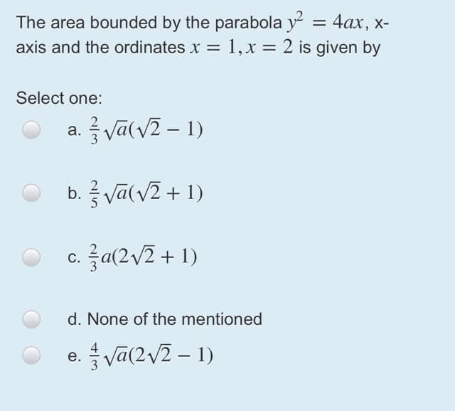 The area bounded by the parabola y = 4ax, x-
1, x = 2 is given by
axis and the ordinates x =
%3D
Select one:
a. 를Va(V2-1)
|
b. Va(v2 + 1)
c. 극a(2v2+ 1)
d. None of the mentioned
e. Va(2v2 – 1)
4
