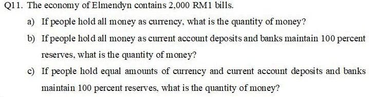 Q11. The economy of Elmendyn contains 2,000 RM1 bills.
a) If people hold all money as currency, what is the quantity of money?
b) If people hold all money as current account deposits and banks maintain 100 percent
reserves, what is the quantity of money?
c) If people hold equal amounts of currency and current account deposits and banks
maintain 100 percent reserves, what is the quantity of money?
