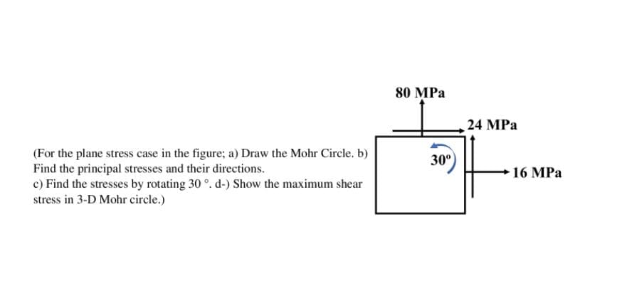 80 MPa
24 MPa
(For the plane stress case in the figure; a) Draw the Mohr Circle. b)
Find the principal stresses and their directions.
c) Find the stresses by rotating 30 °. d-) Show the maximum shear
stress in 3-D Mohr circle.)
30°
)
16 MPa
