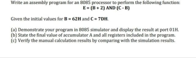 Write an assembly program for an 8085 processor to perform the following function:
E = (B+2) AND (C-B)
Given the initial values for B= 62H and C = 7DH.
(a) Demonstrate your program in 8085 simulator and display the result at port 01H.
(b) State the final value of accumulator A and all registers included in the program.
(c) Verify the manual calculation results by comparing with the simulation results.