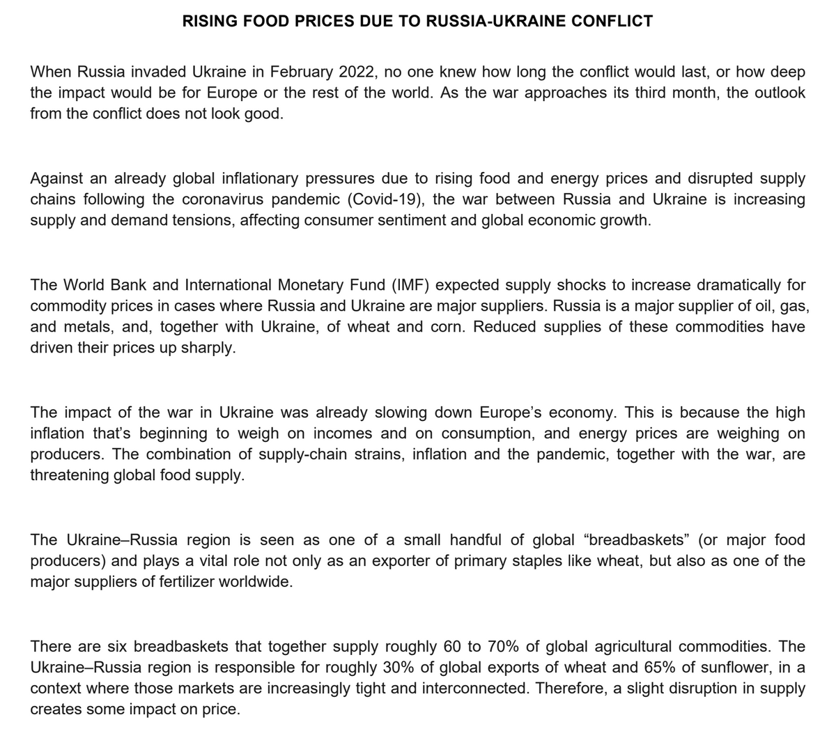 RISING FOOD PRICES DUE TO RUSSIA-UKRAINE CONFLICT
When Russia invaded Ukraine in February 2022, no one knew how long the conflict would last, or how deep
the impact would be for Europe or the rest of the world. As the war approaches its third month, the outlook
from the conflict does not look good.
Against an already global inflationary pressures due to rising food and energy prices and disrupted supply
chains following the coronavirus pandemic (Covid-19), the war between Russia and Ukraine is increasing
supply and demand tensions, affecting consumer sentiment and global economic growth.
The World Bank and International Monetary Fund (IMF) expected supply shocks to increase dramatically for
commodity prices in cases where Russia and Ukraine are major suppliers. Russia is a major supplier of oil, gas,
and metals, and, together with Ukraine, of wheat and corn. Reduced supplies of these commodities have
driven their prices up sharply.
The impact of the war in Ukraine was already slowing down Europe's economy. This is because the high
inflation that's beginning to weigh on incomes and on consumption, and energy prices are weighing on
producers. The combination of supply-chain strains, inflation and the pandemic, together with the war, are
threatening global food supply.
The Ukraine-Russia region is seen as one of a small handful of global "breadbaskets" (or major food
producers) and plays a vital role not only as an exporter of primary staples like wheat, but also as one of the
major suppliers of fertilizer worldwide.
There are six breadbaskets that together supply roughly 60 to 70% of global agricultural commodities. The
Ukraine-Russia region is responsible for roughly 30% of global exports of wheat and 65% of sunflower, in a
context where those markets are increasingly tight and interconnected. Therefore, a slight disruption in supply
creates some impact on price.