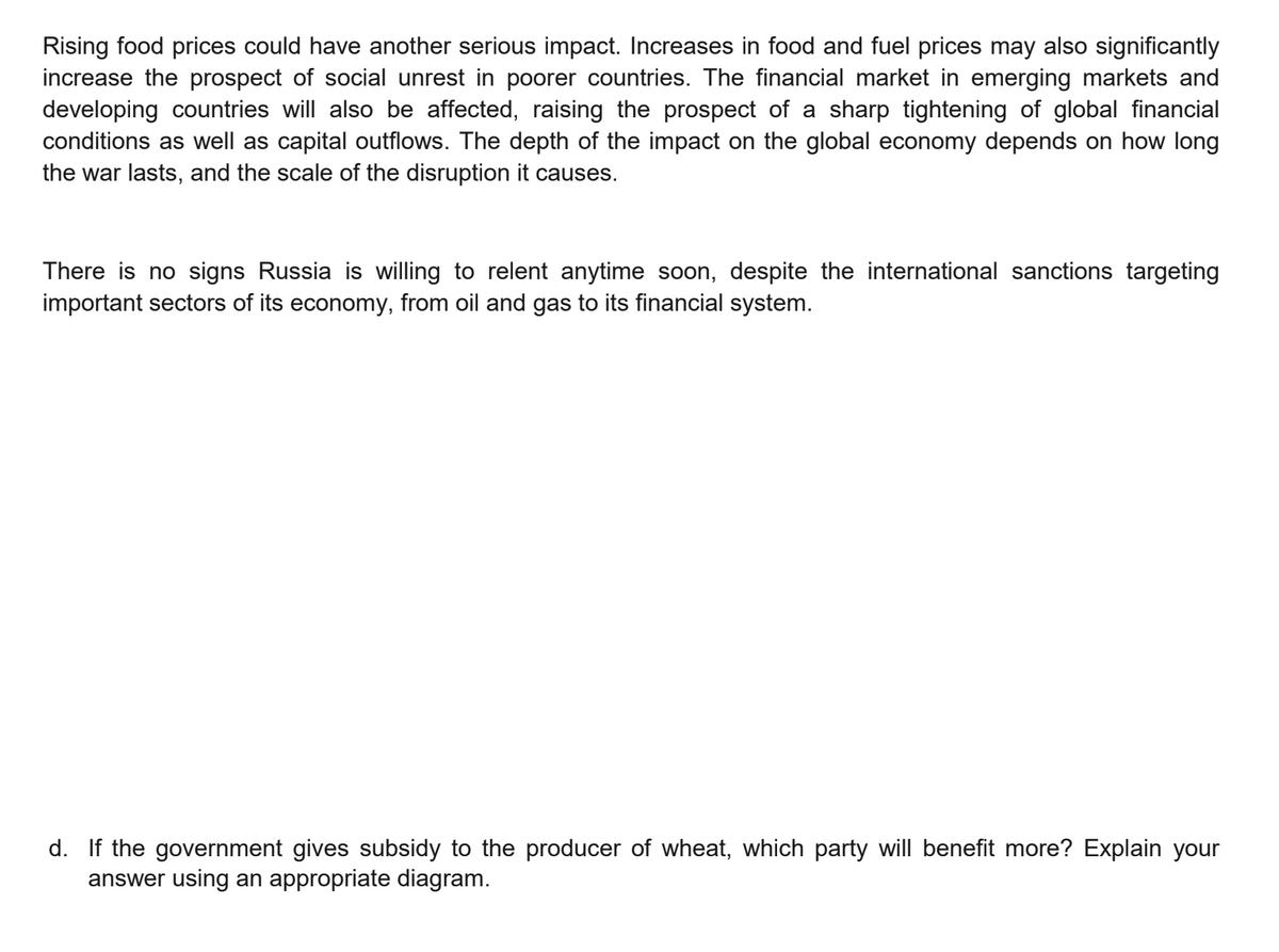 Rising food prices could have another serious impact. Increases in food and fuel prices may also significantly
increase the prospect of social unrest in poorer countries. The financial market in emerging markets and
developing countries will also be affected, raising the prospect of a sharp tightening of global financial
conditions as well as capital outflows. The depth of the impact on the global economy depends on how long
the war lasts, and the scale of the disruption it causes.
There is no signs Russia is willing to relent anytime soon, despite the international sanctions targeting
important sectors of its economy, from oil and gas to its financial system.
d. If the government gives subsidy to the producer of wheat, which party will benefit more? Explain your
answer using an appropriate diagram.