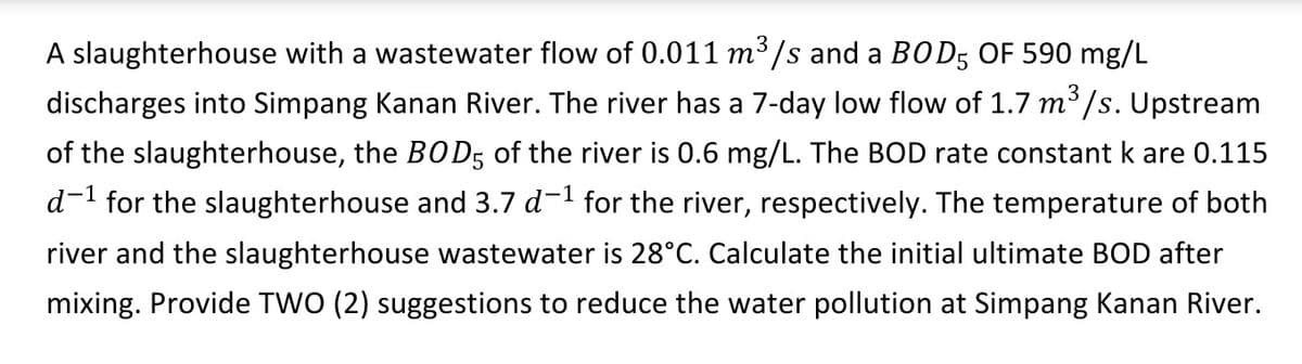 A slaughterhouse with a wastewater flow of 0.011 m³/s and a BOD5 OF 590 mg/L
discharges into Simpang Kanan River. The river has a 7-day low flow of 1.7 m³/s. Upstream
of the slaughterhouse, the BOD5 of the river is 0.6 mg/L. The BOD rate constant k are 0.115
d-¹ for the slaughterhouse and 3.7 d−¹ for the river, respectively. The temperature of both
river and the slaughterhouse wastewater is 28°C. Calculate the initial ultimate BOD after
mixing. Provide TWO (2) suggestions to reduce the water pollution at Simpang Kanan River.