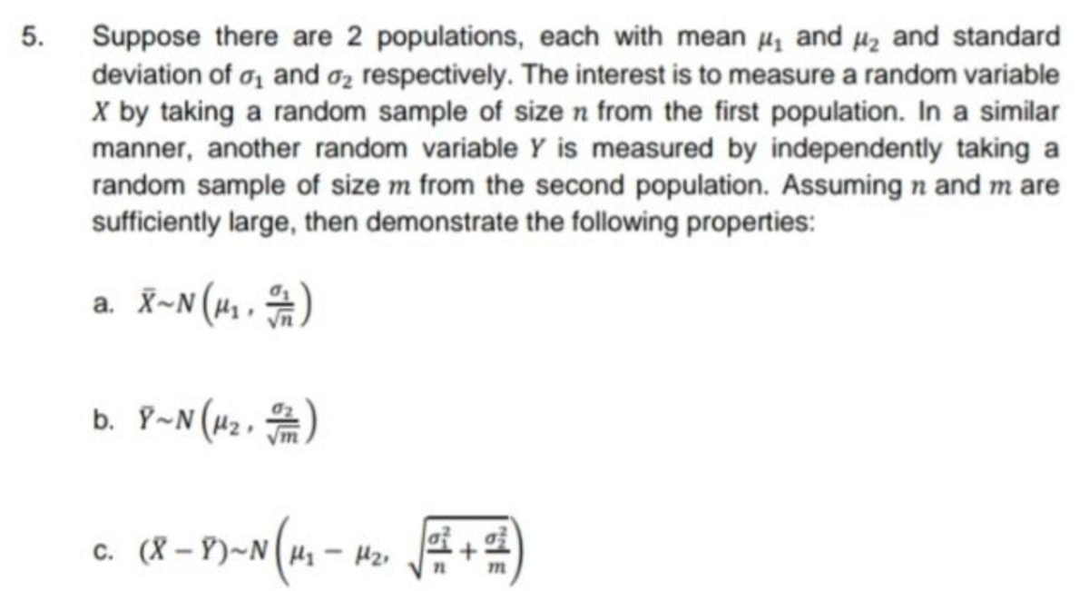 5.
Suppose there are 2 populations, each with mean ₁ and 4₂ and standard
deviation of ₁ and 2 respectively. The interest is to measure a random variable
X by taking a random sample of size n from the first population. In a similar
manner, another random variable Y is measured by independently taking a
random sample of size m from the second population. Assuming n and m are
sufficiently large, then demonstrate the following properties:
a. X~N (μ₁, 1)
b. 8~ N(H₂. /)
c.
(8-8)-№ (1₁ - 1₂
+
15t
m