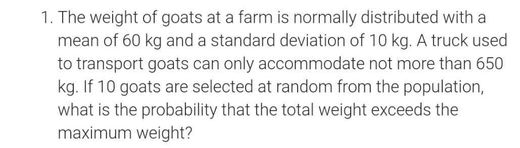 1. The weight of goats at a farm is normally distributed with a
mean of 60 kg and a standard deviation of 10 kg. A truck used
to transport goats can only accommodate not more than 650
kg. If 10 goats are selected at random from the population,
what is the probability that the total weight exceeds the
maximum weight?
