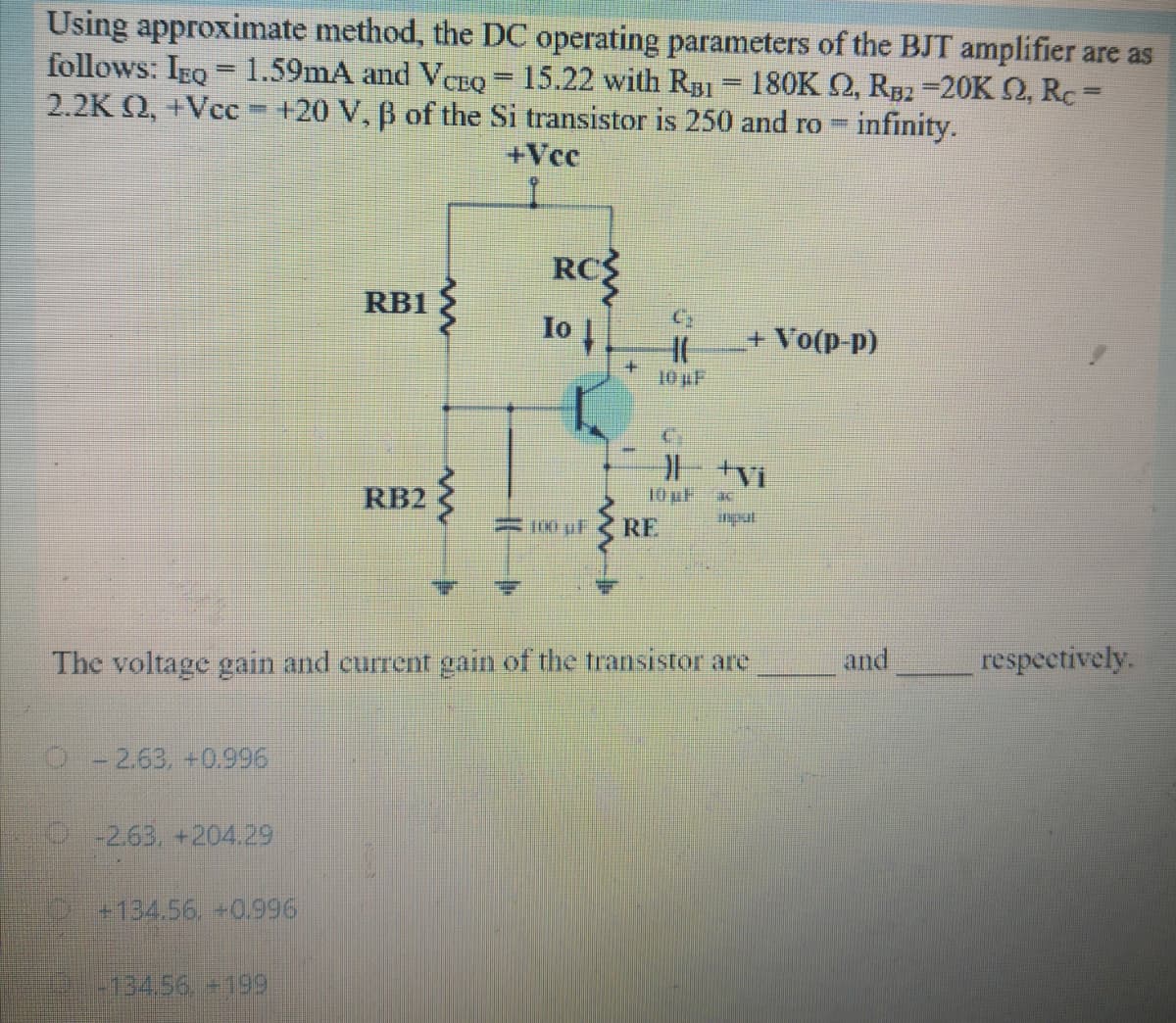 Using approximate method, the DC operating parameters of the BJT amplifier are as
follows: IEQ = 1.59mA and VCEQ = 15.22 with Rg1 = 180K Q, R52 =20K 2, RC=
2.2K Q, +Vcc +20 V, B of the Si transistor is 250 and ro =
%3D
%3D
%3D
infinity.
+Vc
RC
Io |
RB1
+ Vo(p-p)
10 uF
RB2
10 uF
0 uF
RE
The voltage gain and current gain of the transistor are
and
respectively.
0-2.63, +0.996
-2.63, +204.29
+134.56. +0.996
134,56+199
