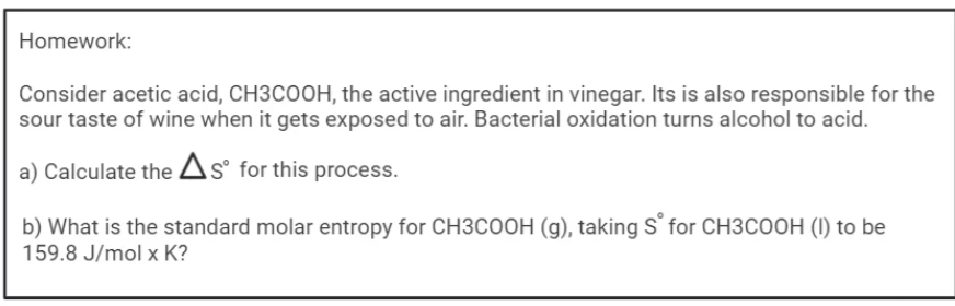 Homework:
Consider acetic acid, CH3COOH, the active ingredient in vinegar. Its is also responsible for the
sour taste of wine when it gets exposed to air. Bacterial oxidation turns alcohol to acid.
a) Calculate the As° for this process.
b) What is the standard molar entropy for CH3COOH (g), taking S for CH3COOH (I) to be
159.8 J/mol x K?
