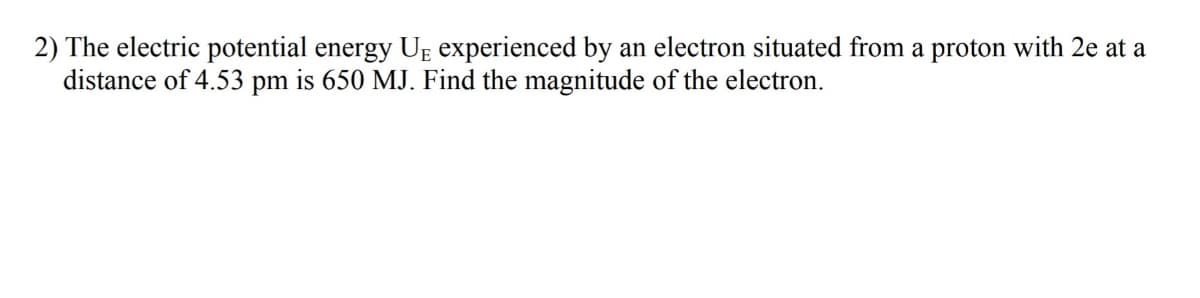 2) The electric potential energy UĘ experienced by an electron situated from a proton with 2e at a
distance of 4.53 pm is 650 MJ. Find the magnitude of the electron.
