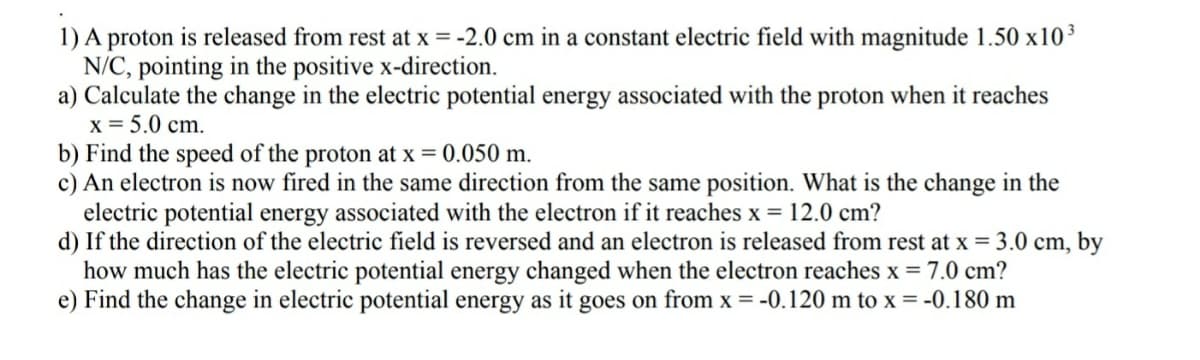 1) A proton is released from rest at x = -2.0 cm in a constant electric field with magnitude 1.50 x10³
N/C, pointing in the positive x-direction.
a) Calculate the change in the electric potential energy associated with the proton when it reaches
x = 5.0 cm.
b) Find the speed of the proton at x = 0.050 m.
c) An electron is now fired in the same direction from the same position. What is the change in the
electric potential energy associated with the electron if it reaches x = 12.0 cm?
d) If the direction of the electric field is reversed and an electron is released from rest at x = 3.0 cm, by
how much has the electric potential energy changed when the electron reaches x = 7.0 cm?
e) Find the change in electric potential energy as it goes on from x = -0.120 m to x = -0.180 m
