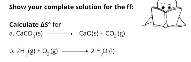 Show
your complete solution for the ff:
Calculate AS° for
а. СаCO, (5)
CaO(s) + CO, (g)
b. 2H,(g) + O, (g)
2 H,0 (1)
