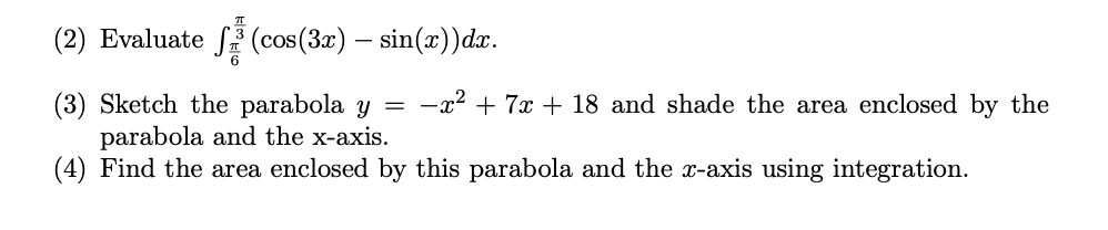 (2) Evaluate (cos(3x) — sin(x))dx.
(3) Sketch the parabola y = -x² + 7x + 18 and shade the area enclosed by the
parabola and the x-axis.
(4) Find the area enclosed by this parabola and the x-axis using integration.