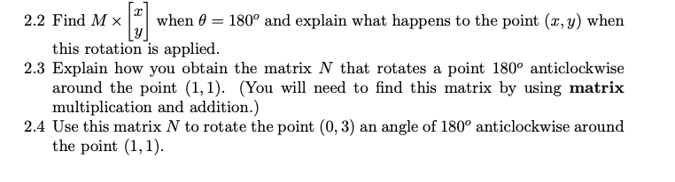 X
2.2 Find MX when 0 = 180° and explain what happens to the point (x, y) when
y
this rotation is applied.
2.3 Explain how you obtain the matrix N that rotates a point 180° anticlockwise
around the point (1,1). (You will need to find this matrix by using matrix
multiplication and addition.)
2.4 Use this matrix N to rotate the point (0, 3) an angle of 180° anticlockwise around
the point (1,1).