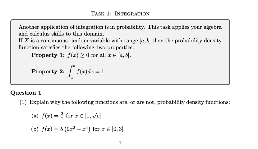 TASK 1: INTEGRATION
Another application of integration is in probability. This task applies your algebra
and calculus skills to this domain.
If X is a continuous random variable with range [a, b] then the probability density
function satisfies the following two properties:
Property 1: f(x) ≥ 0 for all x € [a, b].
Property 2:
2: [". f(x) dx = 1.
a
Question 1
(1) Explain why the following functions are, or are not, probability density functions:
(a) f(x) = for x = [1, √e]
I
(b) f(x) = 5 (9x²-x4) for x = [0,3]
1
