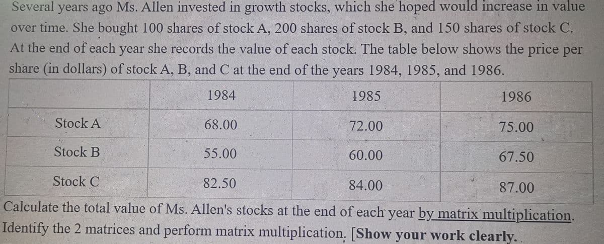 Several years ago Ms. Allen invested in growth stocks, which she hoped would increase in value
over time. She bought 100 shares of stock A, 200 shares of stock B, and 150 shares of stock C.
At the end of each year she records the value of each stock. The table below shows the price per
share (in dollars) of stock A, B, and C at the end of the years 1984, 1985, and 1986.
1984
1985
1986
Stock A
68.00
72.00
75.00
Stock B
55.00
60.00
67.50
Stock C
82.50
84.00
87.00
Calculate the total value of Ms. Allen's stocks at the end of each year by matrix multiplication.
Identify the 2 matrices and perform matrix multiplication. [Show your work clearly.
