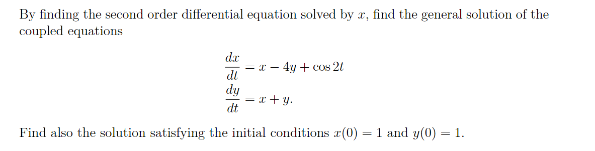By finding the second order differential equation solved by x, find the general solution of the
coupled equations
dx
= x – 4y + cos 2t
dt
= x + y.
dt
Find also the solution satisfying the initial conditions x(0) = 1 and y(0) = 1.
