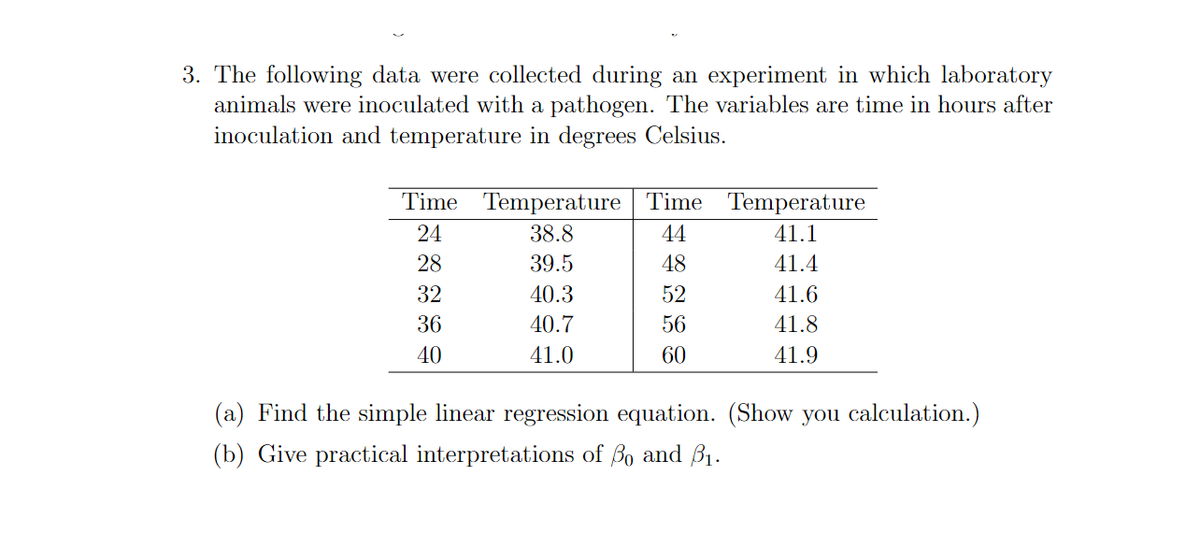 3. The following data were collected during an experiment in which laboratory
animals were inoculated with a pathogen. The variables are time in hours after
inoculation and temperature in degrees Celsius.
Time Temperature Time Temperature
24
38.8
44
41.1
28
39.5
48
41.4
32
40.3
52
41.6
36
40.7
56
41.8
40
41.0
60
41.9
(a) Find the simple linear regression equation. (Show you calculation.)
(b) Give practical interpretations of Bo and B1.
