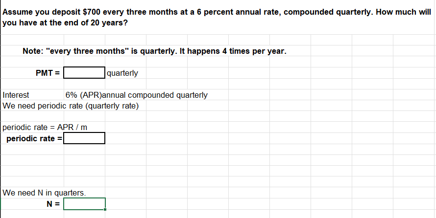 Assume you deposit $700 every three months at a 6 percent annual rate, compounded quarterly. How much will
you have at the end of 20 years?
Note: "every three months" is quarterly. It happens 4 times per year.
quarterly
PMT=
Interest
6% (APR)annual compounded quarterly
We need periodic rate (quarterly rate)
periodic rate= APR / m
periodic rate=
We need N in quarters.
N =