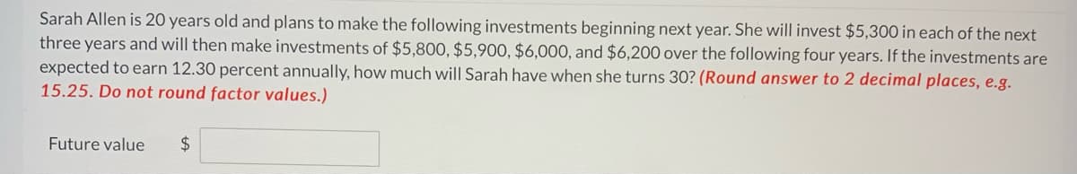 Sarah Allen is 20 years old and plans to make the following investments beginning next year. She will invest $5,300 in each of the next
three years and will then make investments of $5,800, $5,900, $6,000, and $6,200 over the following four years. If the investments are
expected to earn 12.30 percent annually, how much will Sarah have when she turns 30? (Round answer to 2 decimal places, e.g.
15.25. Do not round factor values.)
Future value
$