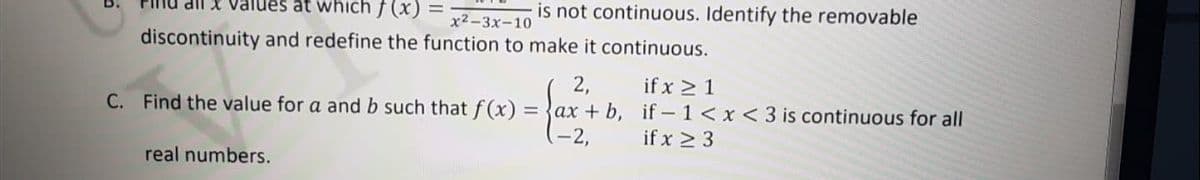 X Values at which f (x) =
is not continuous. Identify the removable
x2-3x-10
discontinuity and redefine the function to make it continuous.
2,
if x > 1
C. Find the value for a and b such that f (x) = {ax + b, if – 1 < x < 3 is continuous for all
(-2,
if x > 3
real numbers.
