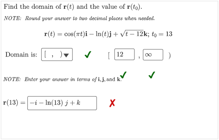 Find the domain of r(t) and the value of r(to).
NOTE: Round your answer to two decimal places when needed.
r(t) = cos(at)i — ln(t)j + √t − 12k; to = 13
Domain is: [
✓
"
∞
[12
NOTE: Enter your answer in terms of i, j, and k.
r(13)
-i-In(13) j+k
X
=
