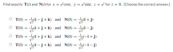 Find exactly T(t) and N(t) for x = e'cost, y = e'sint, z = e' for t = 0. [Choose the correct answer.]
T(0)
=
i-j+k) and N(0) =
(i+j)
√2
T(0)
=
(i+j+k) and N(0) = -
√(1-j)
T(0)
=
(i+j+k) and N(0) = √(-i+j)
○ T(0) = (i-j+k) and N(0)=√(-i-j)