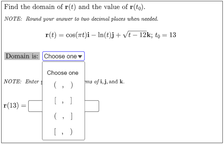 Find the domain of r(t) and the value of r(to).
NOTE: Round your answer to two decimal places when needed.
Domain is: Choose one
Choose one
NOTE: Enter
(,)
]
"
|r(13) =
r(t) = cos(at)i — ln(t)j + √t − 12k; to = 13
ms of i, j, and k.
(
>
[, )