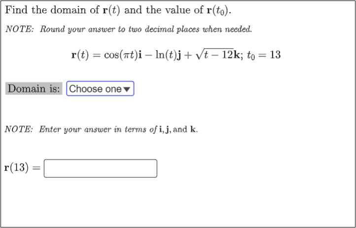 Find the domain of r(t) and the value of r(to).
NOTE: Round your answer to two decimal places when needed.
Domain is: Choose one
NOTE: Enter your answer in terms of i, j, and k.
|r(13) =
=
r(t) = cos(at)i — ln(t)j + √t − 12k; to = 13