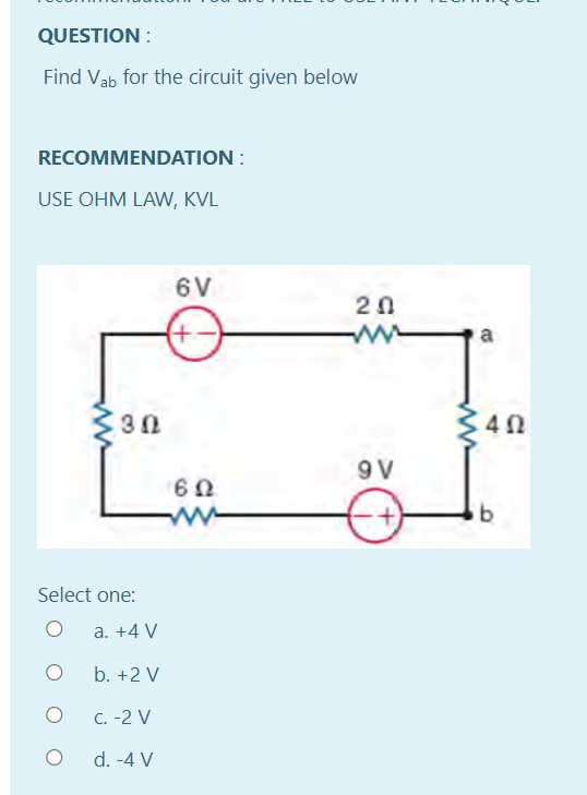 QUESTION :
Find Vab for the circuit given below
RECOMMENDATION :
USE OHM LAW, KVL
6V
20
ww
a
30
9 V
Select one:
a. +4 V
b. +2 V
C. -2 V
d. -4 V

