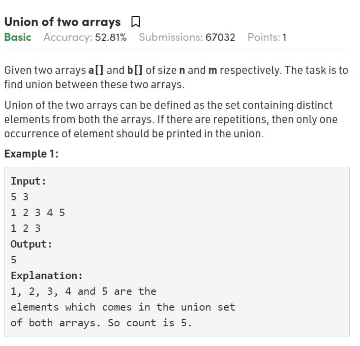Union of two arrays W
Basic Accuracy: 52.81%
Submissions: 67032 Points:1
Given two arrays a[] and b[] of size n and m respectively. The task is to
find union between these two arrays.
Union of the two arrays can be defined as the set containing distinct
elements from both the arrays. If there are repetitions, then only one
occurrence of element should be printed in the union.
Example 1:
Input:
5 3
1 2 3 4 5
1 2 3
Output:
5
Explanation:
1, 2, 3, 4 and 5 are the
elements which comes in the union set
of both arrays. So count is 5.
