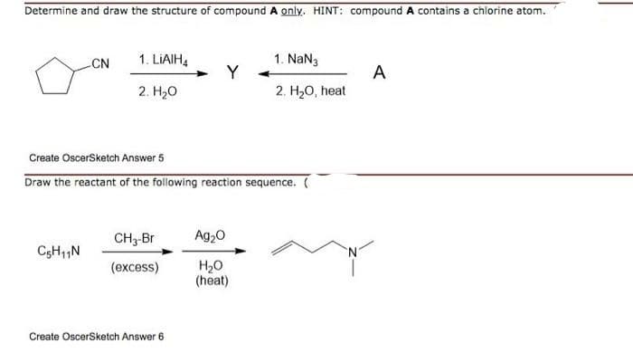 Determine and draw the structure of compound A only. HINT: compound A contains a chlorine atom.
1. NaN3
Y
CN
1. LIAIH,
A
2. H20, heat
2. Hо
Create OscerSketch Answer 5
Draw the reactant of the following reaction sequence. (
CH3-Br
Ag20
(excess)
H20
(heat)
Create OscerSketch Answer 6
