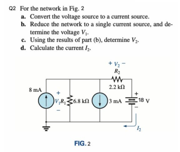 Q2 For the network in Fig. 2
a. Convert the voltage source to a current source.
b. Reduce the network to a single current source, and de-
termine the voltage V1.
c. Using the results of part (b), determine V2.
d. Calculate the current I,.
+ V2
R2
2.2 kn
8 mA
V,R6.8 kN
3 mA
18 V
FIG. 2
