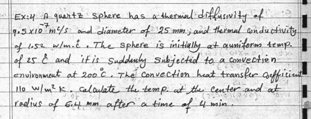 Ex:4 A quartz Sphere has a thermierl diffusivity o
9.5X10 m/s amel diameter of 25 min; and thermal csnductivity
of us2 wlm. The sphere is initially at auniferm temp.
of 25è and ifis Suddeuly Subjected to a convectie n
enuironment at 200 c, The Convection heat transfer afficieut
lo w/m? K. Caloulate the temp. at the Center.and at
radius of Gi mm after
a time of 4 min.
