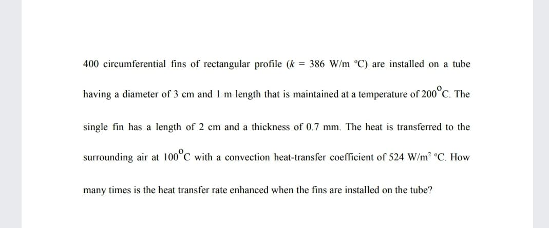 400 circumferential fins of rectangular profile (k = 386 W/m °C) are installed on a tube
having a diameter of 3 cm and 1 m length that is maintained at a temperature of 200°C. The
single fin has a length of 2 cm and a thickness of 0.7 mm. The heat is transferred to the
surrounding air at 100°C with a convection heat-transfer coefficient of 524 W/m² °C. How
many times is the heat transfer rate enhanced when the fins are installed on the tube?
