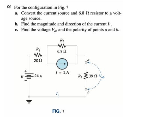 Q1 For the configuration in Fig. 1
a. Convert the current source and 6.8 N resistor to a volt-
age source.
b. Find the magnitude and direction of the current /.
c. Find the voltage Vab and the polarity of points a and b.
R2
R1
6.8 Ω
20Ω
I = 2 A
E 24 V
R3 3 39 N Va
FIG. 1
