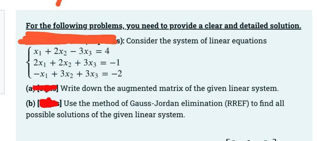For the following problems, you need to provide a clear and detailed solution.
s): Consider the system of linear equations
4
х1 + 2х — 3хз
2х + 2x + 3х;
-1
-xị + 3x2 + 3x3 = -2
(a
Write down the augmented matrix of the given linear system.
(b) [
s]Use the method of Gauss-Jordan elimination (RREF) to find all
possible solutions of the given linear system.
