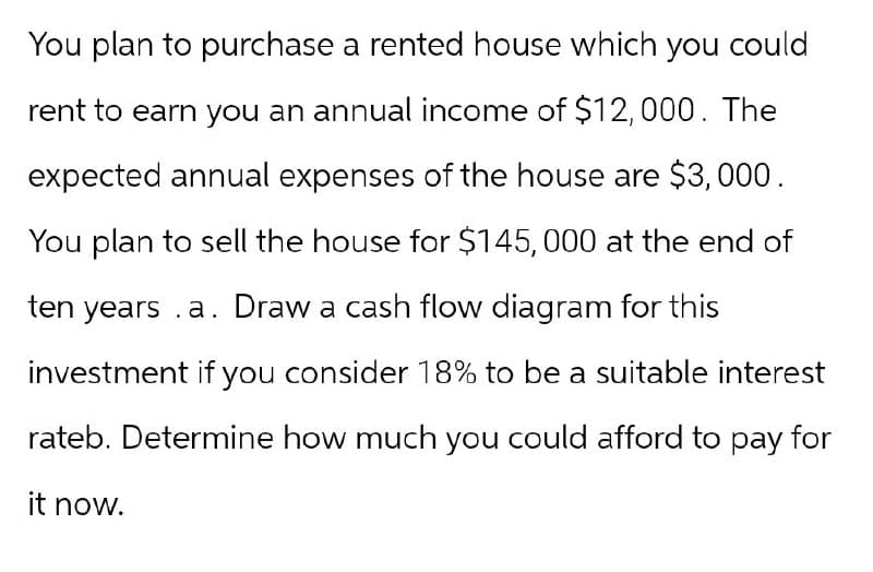You plan to purchase a rented house which you could
rent to earn you an annual income of $12,000. The
expected annual expenses of the house are $3,000.
You plan to sell the house for $145,000 at the end of
ten years .a. Draw a cash flow diagram for this
investment if you consider 18% to be a suitable interest
rateb. Determine how much you could afford to pay for
it now.