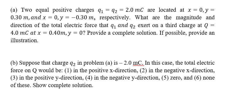 (a) Two equal positive charges q1 = 92
0.30 m, and x = 0, y = -0.30 m, respectively. What are the magnitude and
direction of the total electric force that q, and q2 exert on a third charge at Q
4.0 mC at x = 0.40m, y = 0? Provide a complete solution. If possible, provide an
2 =
2.0 mC are located at x = 0,y =
illustration.
(b) Suppose that charge q2 in problem (a) is – 2.0 mC. In this case, the total electric
force on Q would be: (1) in the positive x-direction, (2) in the negative x-direction,
(3) in the positive y-direction, (4) in the negative y-direction, (5) zero, and (6) none
of these. Show complete solution.
