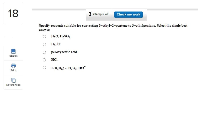 18
eBook
Print
References
Specify reagents suitable for converting 3-ethyl-2-pentene to 3-ethylpentane. Select the single best
answer.
O
O
H₂O, H₂SO4
H₂, Pt
peroxyacetic acid
HCI
3 attempts left Check my work
1. B₂H6; 2. H₂O₂, HO™