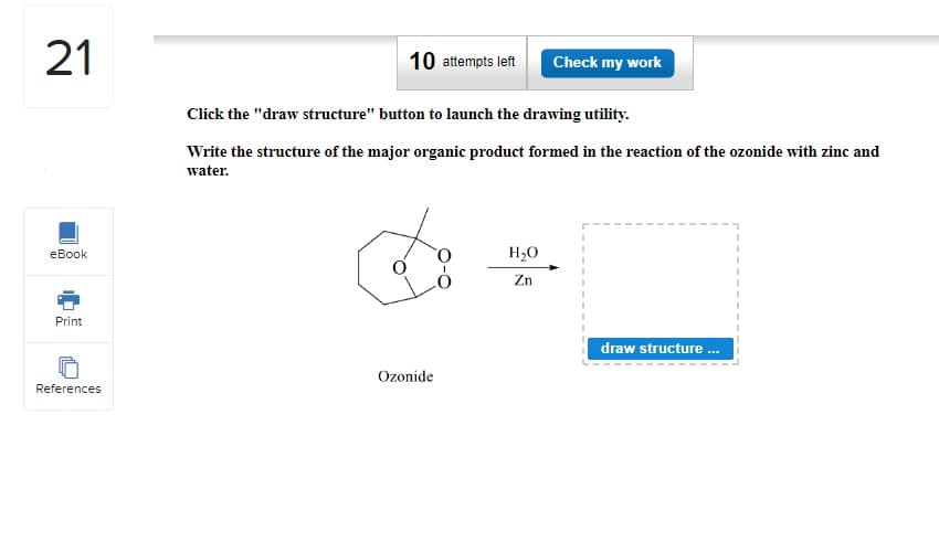 21
eBook
Print
References
10 attempts left Check my work
Click the "draw structure" button to launch the drawing utility.
Write the structure of the major organic product formed in the reaction of the ozonide with zinc and
water.
Ozonide
H₂O
Zn
draw structure...