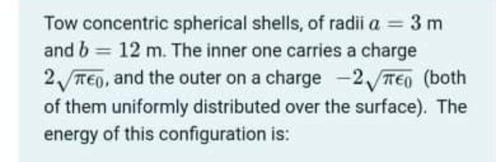 Tow concentric spherical shells, of radii a = 3 m
and b = 12 m. The inner one carries a charge
2 TEO, and the outer on a charge -2 TE0 (both
of them uniformly distributed over the surface). The
energy of this configuration is:
%3D
