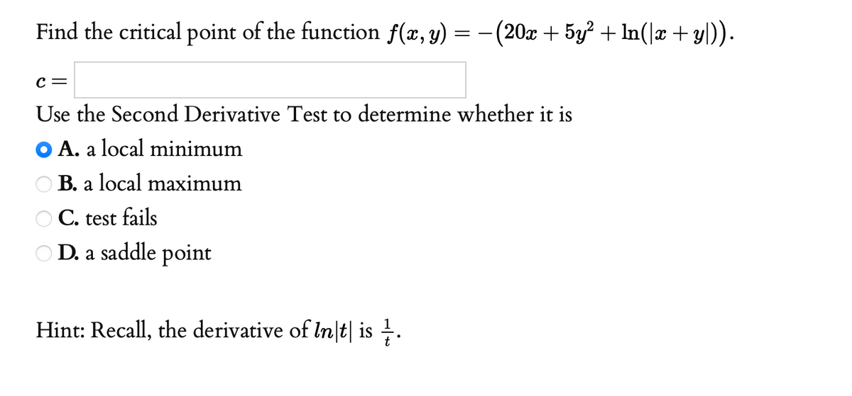 Find the critical point of the function f(x, y) = -(20x + 5y? + ln(]æ +y)).
с —
Use the Second Derivative Test to determine whether it is
O A. a local minimum
O B. a local maximum
O C. test fails
O D. a saddle point
Hint: Recall, the derivative of In\t| is .
