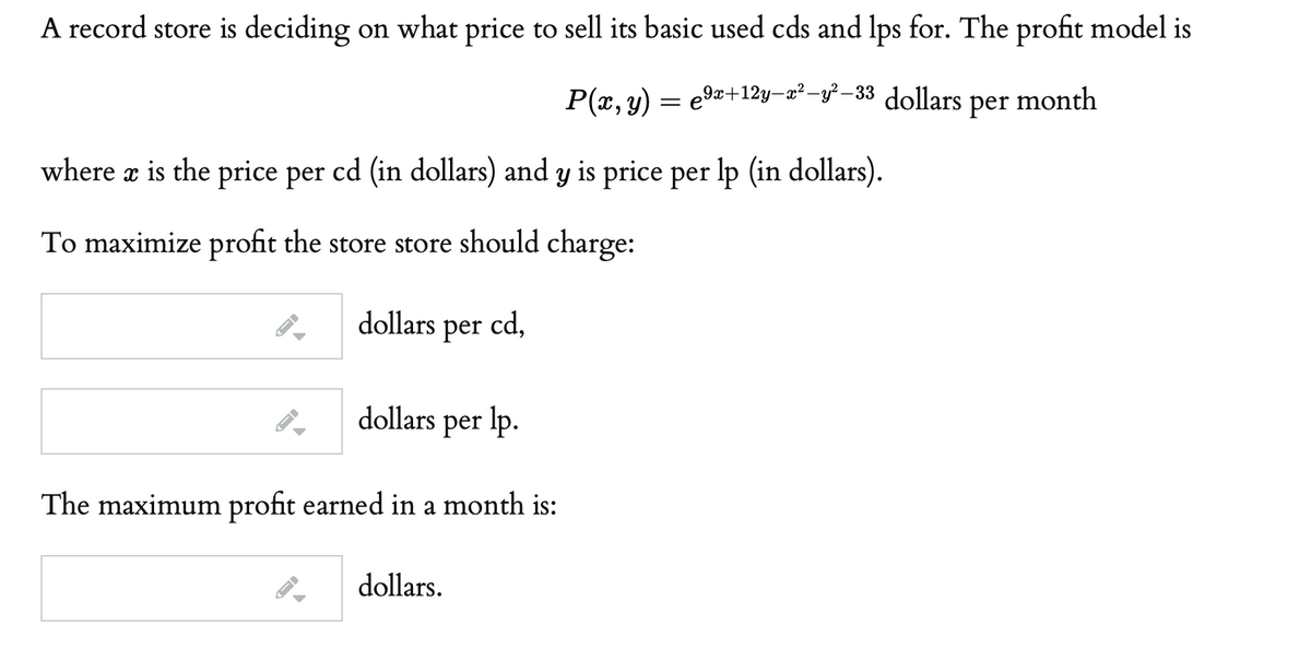 A record store is deciding on what price to sell its basic used cds and lps for. The profit model is
P(x, y)
,9x+12y–x²-y²–33 dollars
per month
where æ is the price per cd (in dollars) and y is price per lp (in dollars).
To maximize profit the store store should charge:
dollars
per cd,
dollars per lp.
The maximum profit earned in a month is:
dollars.
