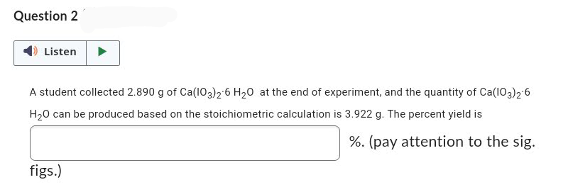 Question 2
Listen
A student collected 2.890 g of Ca(103)2 6 H₂0 at the end of experiment, and the quantity of Ca(103)2 6
H₂O can be produced based on the stoichiometric calculation is 3.922 g. The percent yield is
%. (pay attention to the sig.
figs.)