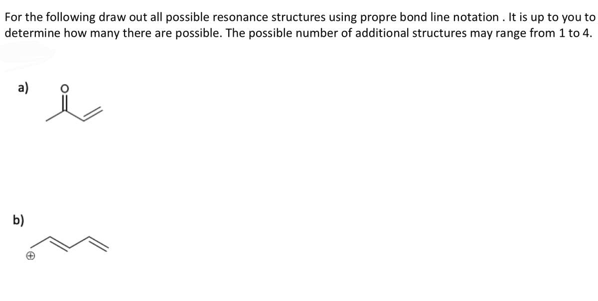 For the following draw out all possible resonance structures using propre bond line notation . It is up to you to
determine how many there are possible. The possible number of additional structures may range from 1 to 4.
a)
b)
